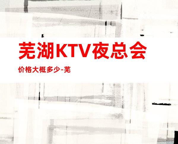 芜湖KTV夜总会价格大概多少-芜湖商务KTV夜总会预订