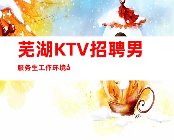 芜湖KTV招聘男服务生=工作环境合氛围都是梦寐以求的