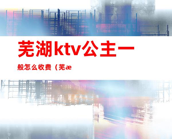 芜湖ktv公主一般怎么收费(芜湖海景国际ktv公主)