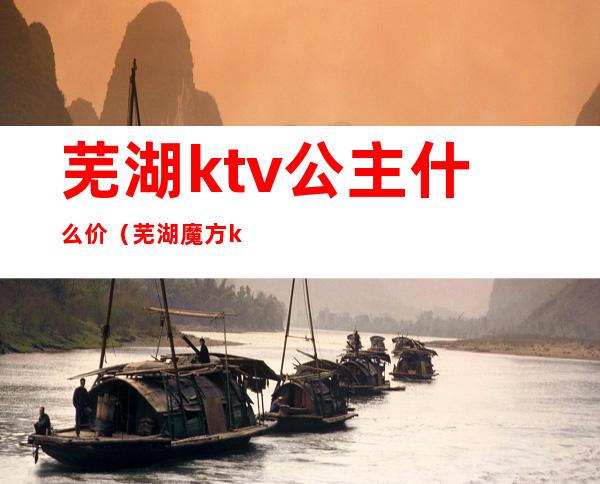 芜湖ktv公主什么价（芜湖魔方ktv公主）
