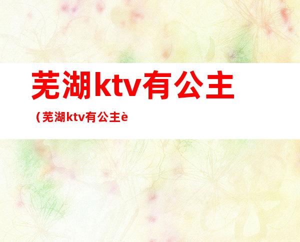 芜湖ktv有公主（芜湖ktv有公主要背酒单嘛）
