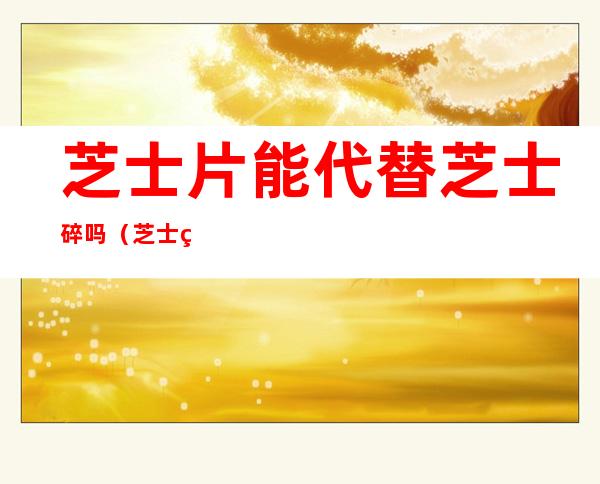 芝士片能代替芝士碎吗(芝士碎能当芝士片用吗)