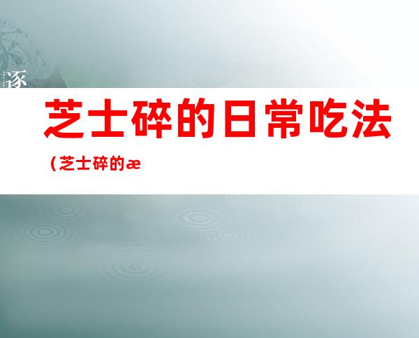 芝士碎的日常吃法(芝士碎的日常吃法大全)