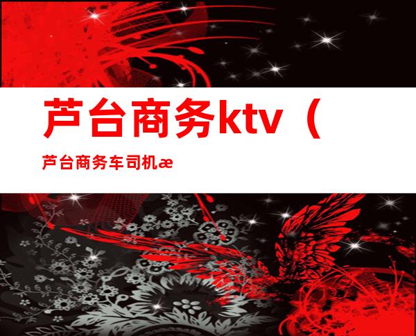 芦台商务ktv(芦台商务车司机招聘)