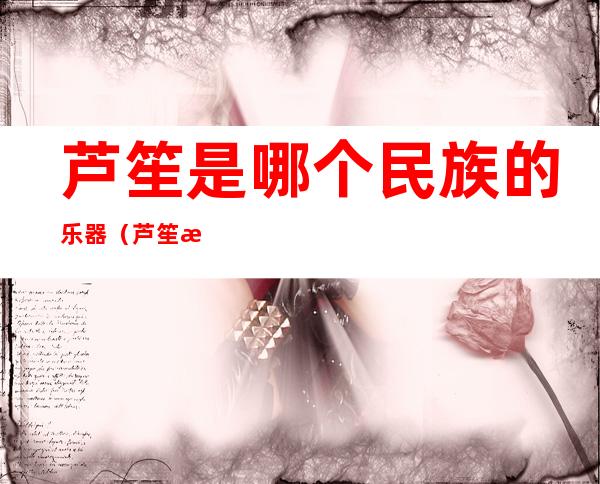 芦笙是哪个民族的乐器(芦笙是哪个民族的乐器 芦笙的所属民族)