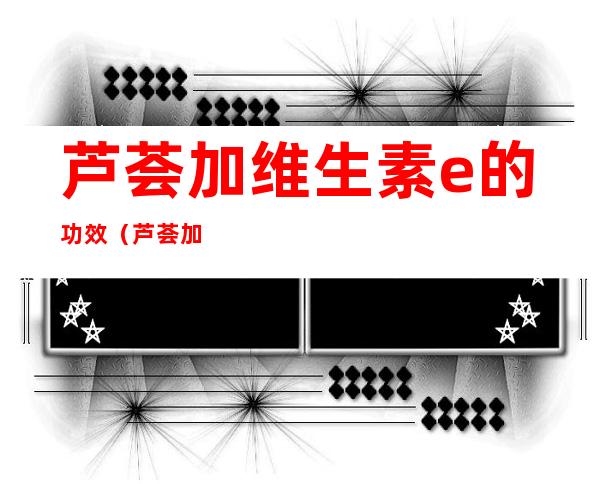 芦荟加维生素e的功效(芦荟加维生素E的功效与作用)