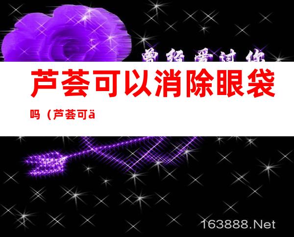 芦荟可以消除眼袋吗（芦荟可以消除眼袋吗百度百科）