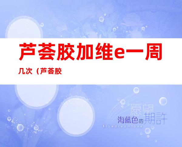 芦荟胶加维e一周几次（芦荟胶加维e一周几次加保鲜膜）
