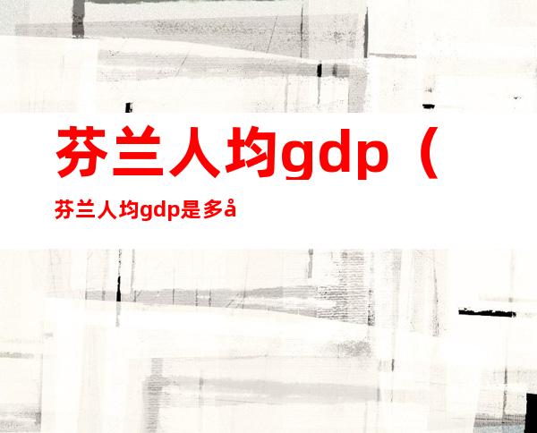 芬兰人均gdp(芬兰人均gdp是多少)