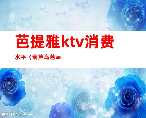 芭提雅ktv消费水平(葫芦岛芭提雅KTV消费高吗)