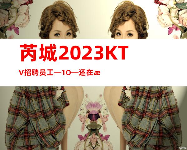 芮城2023KTV招聘员工—1O—还在找场上班吗