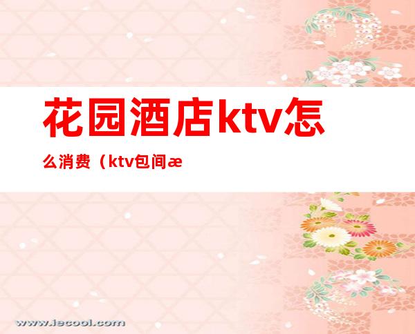 花园酒店ktv怎么消费（ktv包间怎么消费）