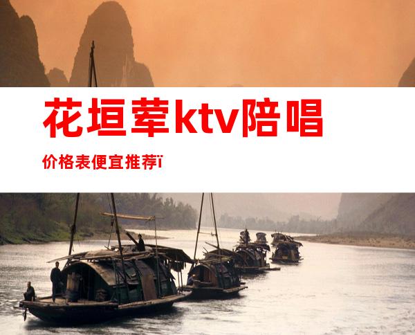 花垣荤ktv陪唱价格表便宜推荐(长垣县ktv陪唱多少钱)