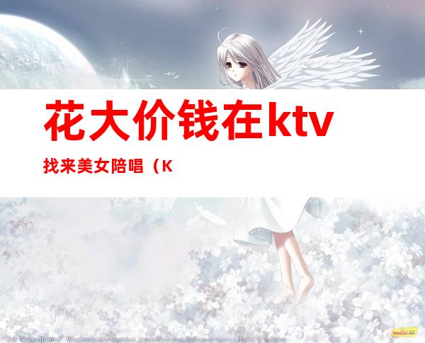 花大价钱在ktv找来美女陪唱(KTV陪唱多少钱)