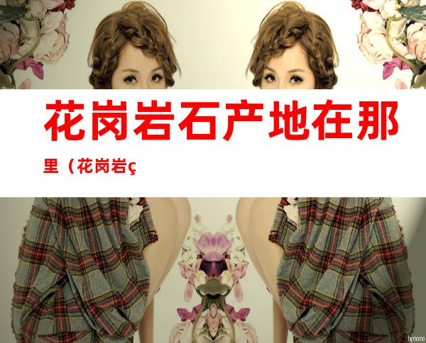 花岗岩石产地在那里(花岗岩生产地)