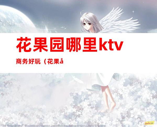 花果园哪里ktv商务好玩(花果园附近ktv)