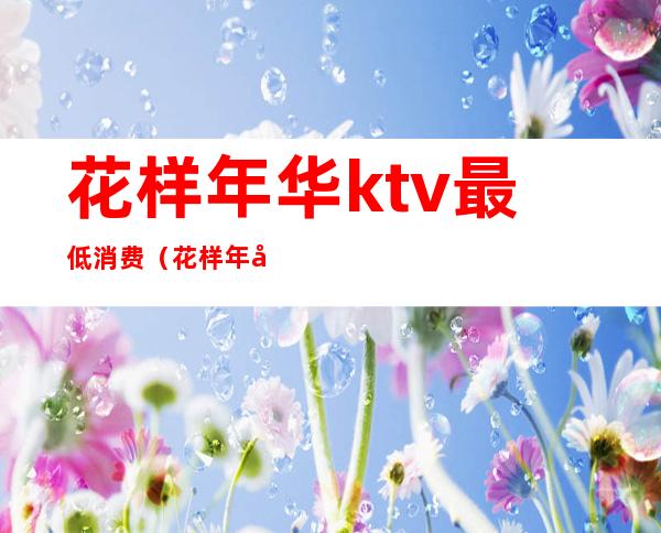 花样年华ktv最低消费(花样年华量贩KTV怎么样)