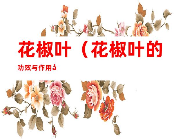 花椒叶(花椒叶的功效与作用及食用方法)