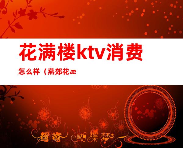 花满楼ktv消费怎么样(燕郊花满都ktv消费如何)