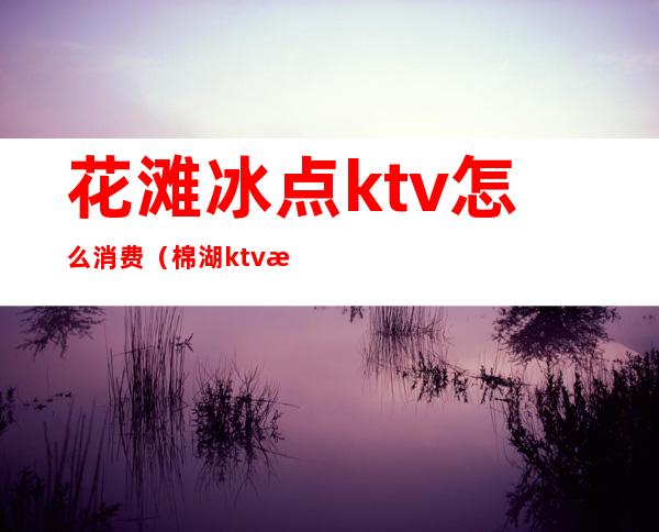 花滩冰点ktv怎么消费(棉湖ktv消费)