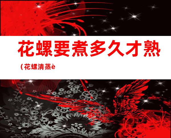 花螺要煮多久才熟(花螺清蒸要多久时间)