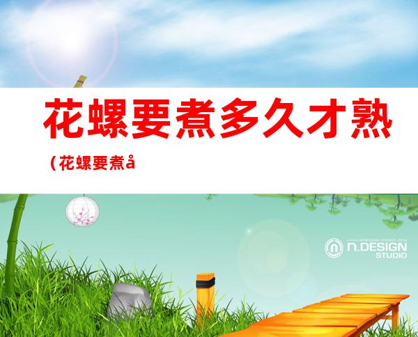 花螺要煮多久才熟（花螺要煮多久才熟冷水还是热水）