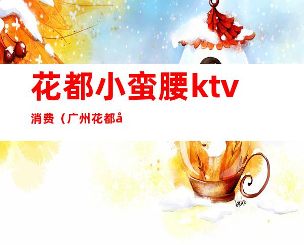 花都小蛮腰ktv消费(广州花都小蛮腰ktv电话)