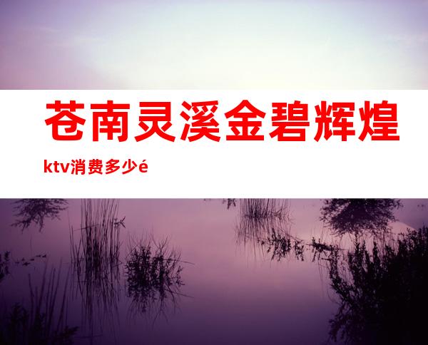 苍南灵溪金碧辉煌ktv消费多少钱(苍南灵溪镇ktv)
