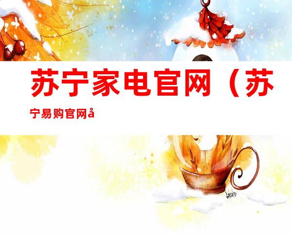 苏宁家电官网(苏宁易购官网家电)