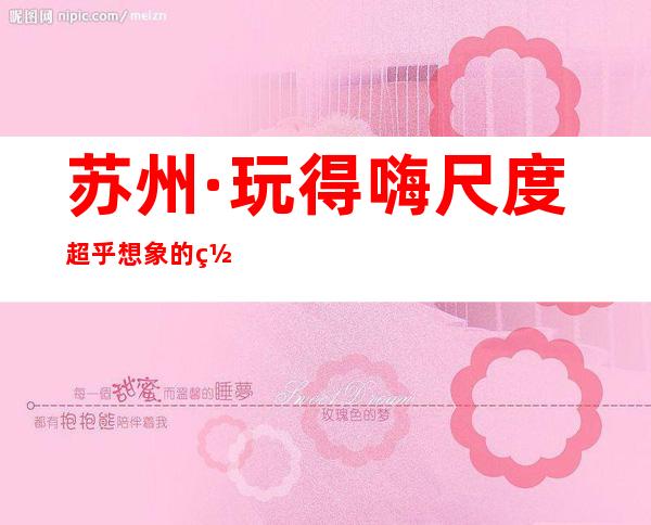 苏州·玩得嗨尺度超乎想象的罗丹国际ktv高端夜总会包厢预订