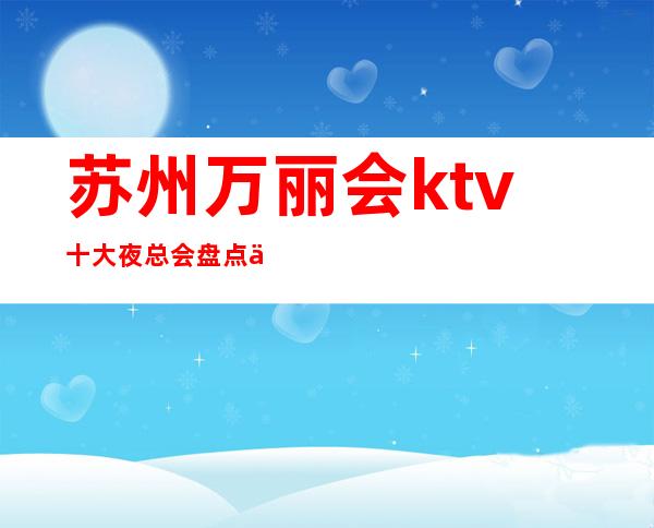 苏州万丽会ktv十大夜总会盘点介绍包厢在线预定-当地推荐的会所
