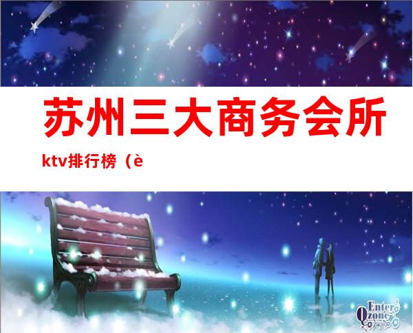 苏州三大商务会所ktv排行榜(苏州三大商务会所ktv排行榜最新)