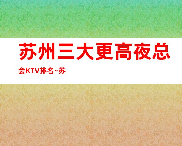 苏州三大更高夜总会KTV排名~苏州更高商务夜总会预订