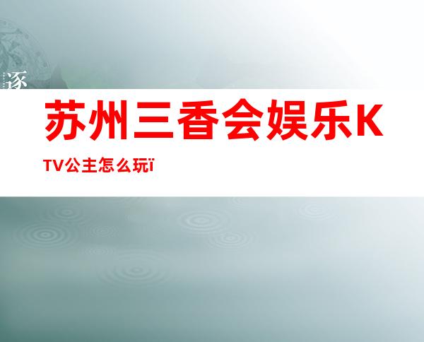 苏州三香会娱乐KTV公主怎么玩，包厢酒水消费价格表。