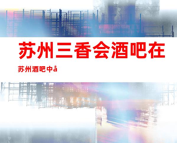 苏州三香会酒吧在苏州酒吧中很有名气包间预定方式一览