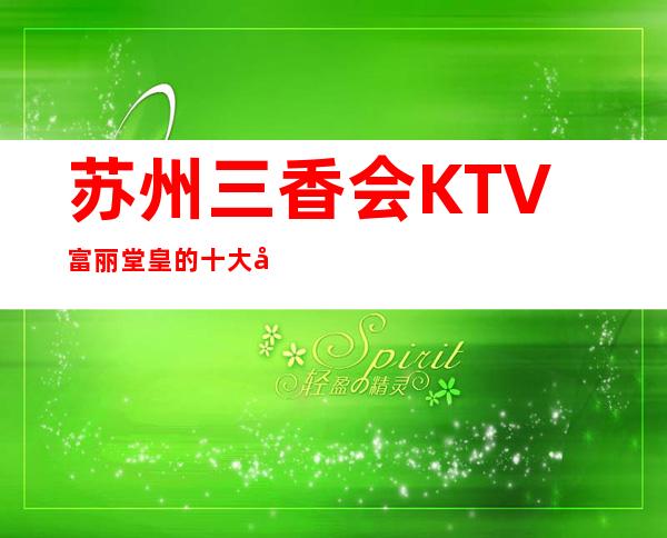 苏州三香会KTV富丽堂皇的十大夜总会一定要玩