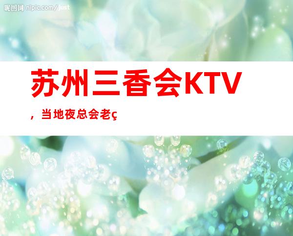 苏州三香会KTV，当地夜总会老玩家都知道的豪华夜总会