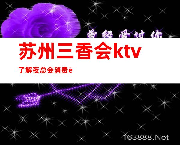 苏州三香会ktv了解夜总会消费详情KTV大全简介