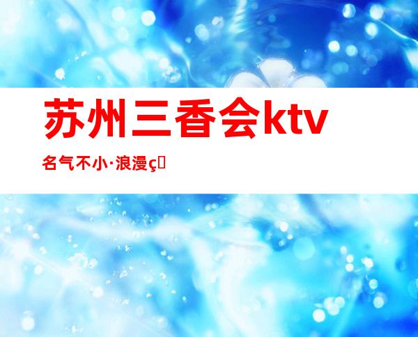 苏州三香会ktv名气不小·浪漫的娱乐气氛也很受当地人们的欢迎