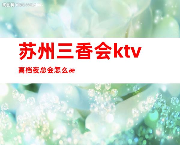 苏州三香会ktv高档夜总会怎么样,值得一去?