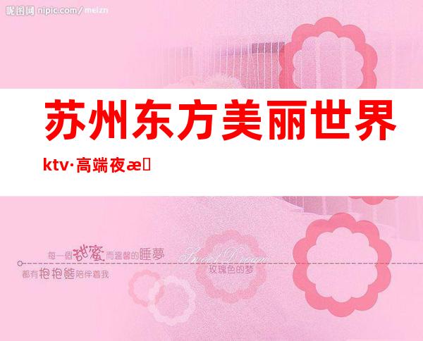 苏州东方美丽世界ktv·高端夜总会女还最漂亮·需要提前预订