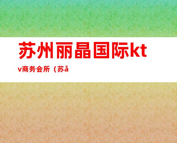 苏州丽晶国际ktv商务会所(苏州丽都ktv娱乐会所)