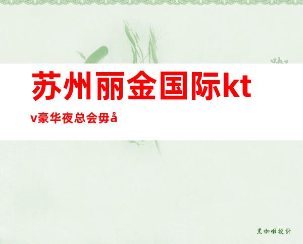 苏州丽金国际ktv豪华夜总会毋庸置疑的高档次会所优雅实至名归