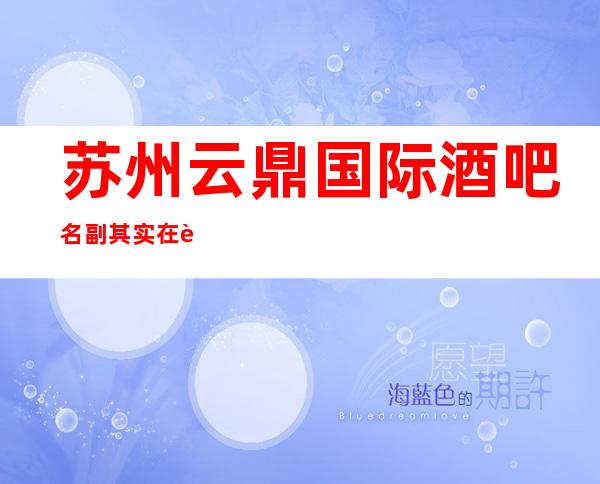 苏州云鼎国际酒吧名副其实在苏州十大酒吧排名初露头角
