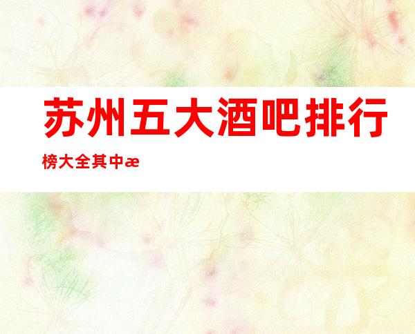 苏州五大酒吧排行榜大全其中消费价格秘密你知道多少一览