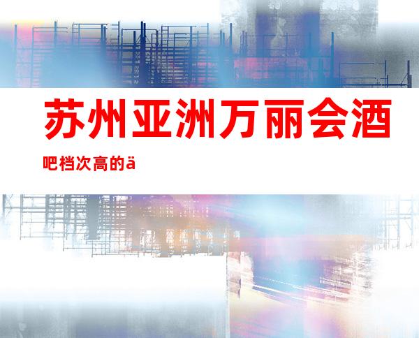 苏州亚洲万丽会酒吧档次高的亚洲·万丽会酒吧包厢消费预订