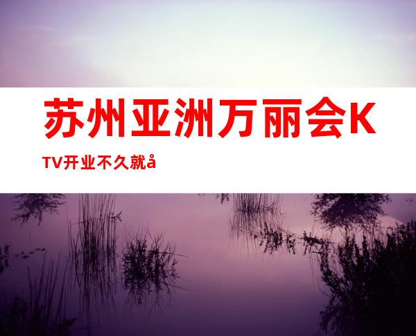 苏州亚洲万丽会KTV开业不久就做到夜场的头牌无人能及