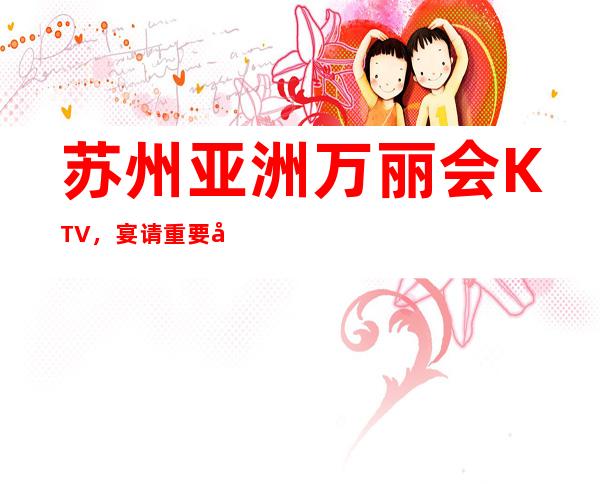 苏州亚洲万丽会KTV，宴请重要客户选择这好像不会让你掉面子