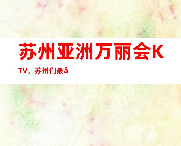 苏州亚洲万丽会KTV，苏州们最喜欢的更高娱乐会所