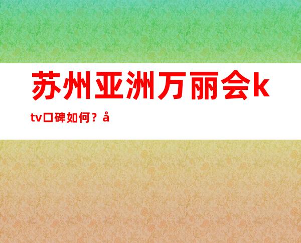 苏州亚洲万丽会ktv口碑如何?声誉爆满的苏州夜总会一览